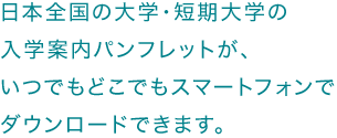 日本全国の大学・短期大学の入学案内パンフレットが、いつでもどこでもスマートフォンでダウンロードできます。